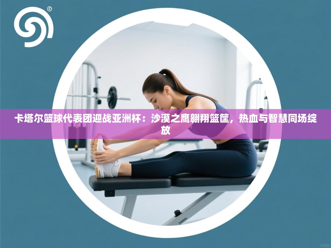 卡塔尔篮球代表团迎战亚洲杯：沙漠之鹰翱翔篮筐，热血与智慧同场绽放  第1张